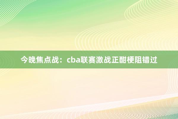 今晚焦点战：cba联赛激战正酣梗阻错过